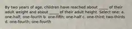 By two years of age, children have reached about _____ of their adult weight and about _____ of their adult height. Select one: a. one-half; one-fourth b. one-fifth; one-half c. one-third; two-thirds d. one-fourth; one-fourth