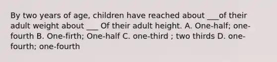 By two years of age, children have reached about ___of their adult weight about ___ Of their adult height. A. One-half; one-fourth B. One-firth; One-half C. one-third ; two thirds D. one-fourth; one-fourth