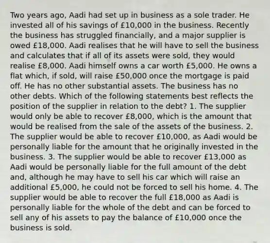 Two years ago, Aadi had set up in business as a sole trader. He invested all of his savings of £10,000 in the business. Recently the business has struggled financially, and a major supplier is owed £18,000. Aadi realises that he will have to sell the business and calculates that if all of its assets were sold, they would realise £8,000. Aadi himself owns a car worth £5,000. He owns a flat which, if sold, will raise £50,000 once the mortgage is paid off. He has no other substantial assets. The business has no other debts. Which of the following statements best reflects the position of the supplier in relation to the debt? 1. The supplier would only be able to recover £8,000, which is the amount that would be realised from the sale of the assets of the business. 2. The supplier would be able to recover £10,000, as Aadi would be personally liable for the amount that he originally invested in the business. 3. The supplier would be able to recover £13,000 as Aadi would be personally liable for the full amount of the debt and, although he may have to sell his car which will raise an additional £5,000, he could not be forced to sell his home. 4. The supplier would be able to recover the full £18,000 as Aadi is personally liable for the whole of the debt and can be forced to sell any of his assets to pay the balance of £10,000 once the business is sold.