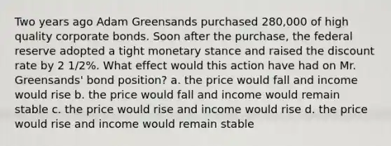 Two years ago Adam Greensands purchased 280,000 of high quality corporate bonds. Soon after the purchase, the federal reserve adopted a tight monetary stance and raised the discount rate by 2 1/2%. What effect would this action have had on Mr. Greensands' bond position? a. the price would fall and income would rise b. the price would fall and income would remain stable c. the price would rise and income would rise d. the price would rise and income would remain stable