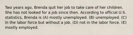 Two years ago, Brenda quit her job to take care of her children. She has not looked for a job since then. According to official U.S. statistics, Brenda is (A) mostly unemployed. (B) unemployed. (C) in the labor force but without a job. (D) not in the labor force. (E) mostly employed.