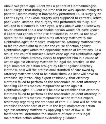 About two years ago, Client was a patient of Ophthalmologist. Client alleges that during the time that he was Ophthalmologist's patient, Ophthalmologist improperly performed LASIK surgery on Client's eyes. The LASIK surgery was supposed to correct Client's poor vision. Instead, the surgery was performed skillfully, but resulted in blindness in both eyes, a risk about which Client was never informed and a reasonable person would not have known. If Client had known of the risk of blindness, he would not have opted for the surgery. Client hires Attorney Matthew to sue Ophthalmologist for medical malpractice. Attorney Matthew fails to file the complaint to initiate the cause of action against Ophthalmologist within the applicable statute of limitations. As a result, the court dismisses Client's case against Ophthalmologist. Client then hires Attorney Becky to represent him in a cause of action against Attorney Matthew for legal malpractice. In the legal malpractice action brought by Client against Attorney Matthew, how will the professional standard of care owed by Attorney Matthew need to be established? A Client will have to establish, by introducing expert testimony, that Attorney Matthew failed to perform as the reasonable prudent attorney in handling Client's medical malpractice action against Ophthalmologist. B Client will be able to establish that Attorney Matthew failed to perform as the reasonable prudent attorney in handling Client's medical malpractice action without expert testimony regarding the standard of care. C Client will be able to establish the standard of care in the legal malpractice action against Attorney Matthew by applying a rule of law. D The factfinder will determine the standard of care in this legal malpractice action without evidentiary guidance.