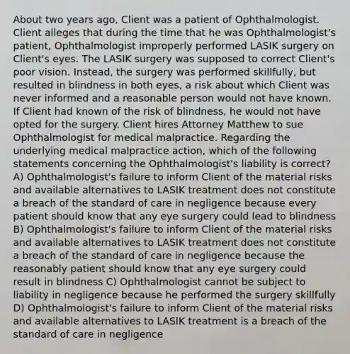 About two years ago, Client was a patient of Ophthalmologist. Client alleges that during the time that he was Ophthalmologist's patient, Ophthalmologist improperly performed LASIK surgery on Client's eyes. The LASIK surgery was supposed to correct Client's poor vision. Instead, the surgery was performed skillfully, but resulted in blindness in both eyes, a risk about which Client was never informed and a reasonable person would not have known. If Client had known of the risk of blindness, he would not have opted for the surgery. Client hires Attorney Matthew to sue Ophthalmologist for medical malpractice. Regarding the underlying medical malpractice action, which of the following statements concerning the Ophthalmologist's liability is correct? A) Ophthalmologist's failure to inform Client of the material risks and available alternatives to LASIK treatment does not constitute a breach of the standard of care in negligence because every patient should know that any eye surgery could lead to blindness B) Ophthalmologist's failure to inform Client of the material risks and available alternatives to LASIK treatment does not constitute a breach of the standard of care in negligence because the reasonably patient should know that any eye surgery could result in blindness C) Ophthalmologist cannot be subject to liability in negligence because he performed the surgery skillfully D) Ophthalmologist's failure to inform Client of the material risks and available alternatives to LASIK treatment is a breach of the standard of care in negligence