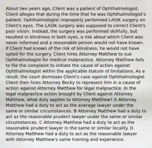 About two years ago, Client was a patient of Ophthalmologist. Client alleges that during the time that he was Ophthalmologist's patient, Ophthalmologist improperly performed LASIK surgery on Client's eyes. The LASIK surgery was supposed to correct Client's poor vision. Instead, the surgery was performed skillfully, but resulted in blindness in both eyes, a risk about which Client was never informed and a reasonable person would not have known. If Client had known of the risk of blindness, he would not have opted for the surgery. Client hires Attorney Matthew to sue Ophthalmologist for medical malpractice. Attorney Matthew fails to file the complaint to initiate the cause of action against Ophthalmologist within the applicable statute of limitations. As a result, the court dismisses Client's case against Ophthalmologist. Client then hires Attorney Becky to represent him in a cause of action against Attorney Matthew for legal malpractice. In the legal malpractice action brought by Client against Attorney Matthew, what duty applies to Attorney Matthew? A Attorney Matthew had a duty to act as the average lawyer under the same or similar circumstances. B Attorney Matthew had a duty to act as the reasonable prudent lawyer under the same or similar circumstances. C Attorney Matthew had a duty to act as the reasonable prudent lawyer in the same or similar locality. D Attorney Matthew had a duty to act as the reasonable lawyer with Attorney Matthew's same training and experience.