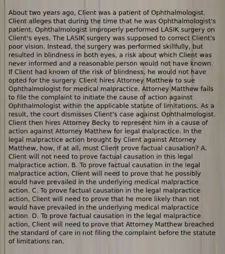 About two years ago, Client was a patient of Ophthalmologist. Client alleges that during the time that he was Ophthalmologist's patient, Ophthalmologist improperly performed LASIK surgery on Client's eyes. The LASIK surgery was supposed to correct Client's poor vision. Instead, the surgery was performed skillfully, but resulted in blindness in both eyes, a risk about which Client was never informed and a reasonable person would not have known. If Client had known of the risk of blindness, he would not have opted for the surgery. Client hires Attorney Matthew to sue Ophthalmologist for medical malpractice. Attorney Matthew fails to file the complaint to initiate the cause of action against Ophthalmologist within the applicable statute of limitations. As a result, the court dismisses Client's case against Ophthalmologist. Client then hires Attorney Becky to represent him in a cause of action against Attorney Matthew for legal malpractice. In the legal malpractice action brought by Client against Attorney Matthew, how, if at all, must Client prove factual causation? A. Client will not need to prove factual causation in this legal malpractice action. B. To prove factual causation in the legal malpractice action, Client will need to prove that he possibly would have prevailed in the underlying medical malpractice action. C. To prove factual causation in the legal malpractice action, Client will need to prove that he more likely than not would have prevailed in the underlying medical malpractice action. D. To prove factual causation in the legal malpractice action, Client will need to prove that Attorney Matthew breached the standard of care in not filing the complaint before the statute of limitations ran.