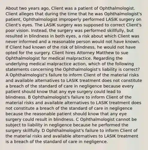 About two years ago, Client was a patient of Ophthalmologist. Client alleges that during the time that he was Ophthalmologist's patient, Ophthalmologist improperly performed LASIK surgery on Client's eyes. The LASIK surgery was supposed to correct Client's poor vision. Instead, the surgery was performed skillfully, but resulted in blindness in both eyes, a risk about which Client was never informed and a reasonable person would not have known. If Client had known of the risk of blindness, he would not have opted for the surgery. Client hires Attorney Matthew to sue Ophthalmologist for medical malpractice. Regarding the underlying medical malpractice action, which of the following statements concerning the Ophthalmologist's liability is correct? A Ophthalmologist's failure to inform Client of the material risks and available alternatives to LASIK treatment does not constitute a breach of the standard of care in negligence because every patient should know that any eye surgery could lead to blindness. B Ophthalmologist's failure to inform Client of the material risks and available alternatives to LASIK treatment does not constitute a breach of the standard of care in negligence because the reasonable patient should know that any eye surgery could result in blindness. C Ophthalmologist cannot be subject to liability in negligence because he performed the surgery skillfully. D Ophthalmologist's failure to inform Client of the material risks and available alternatives to LASIK treatment is a breach of the standard of care in negligence.