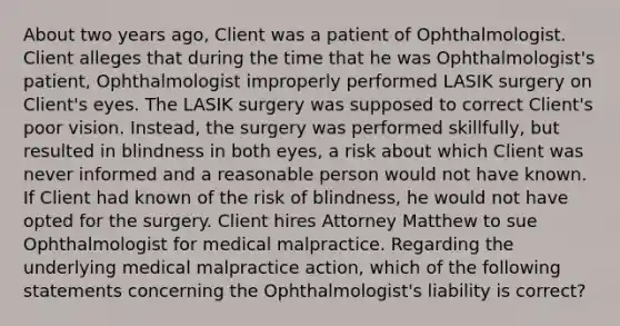 About two years ago, Client was a patient of Ophthalmologist. Client alleges that during the time that he was Ophthalmologist's patient, Ophthalmologist improperly performed LASIK surgery on Client's eyes. The LASIK surgery was supposed to correct Client's poor vision. Instead, the surgery was performed skillfully, but resulted in blindness in both eyes, a risk about which Client was never informed and a reasonable person would not have known. If Client had known of the risk of blindness, he would not have opted for the surgery. Client hires Attorney Matthew to sue Ophthalmologist for medical malpractice. Regarding the underlying medical malpractice action, which of the following statements concerning the Ophthalmologist's liability is correct?