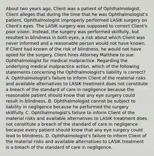 About two years ago, Client was a patient of Ophthalmologist. Client alleges that during the time that he was Ophthalmologist's patient, Ophthalmologist improperly performed LASIK surgery on Client's eyes. The LASIK surgery was supposed to correct Client's poor vision. Instead, the surgery was performed skillfully, but resulted in blindness in both eyes, a risk about which Client was never informed and a reasonable person would not have known. If Client had known of the risk of blindness, he would not have opted for the surgery. Client hires Attorney Matthew to sue Ophthalmologist for medical malpractice. Regarding the underlying medical malpractice action, which of the following statements concerning the Ophthalmologist's liability is correct? A. Ophthalmologist's failure to inform Client of the material risks and available alternatives to LASIK treatment does not constitute a breach of the standard of care in negligence because the reasonable patient should know that any eye surgery could result in blindness. B. Ophthalmologist cannot be subject to liability in negligence because he performed the surgery skillfully. C. Ophthalmologist's failure to inform Client of the material risks and available alternatives to LASIK treatment does not constitute a breach of the standard of care in negligence because every patient should know that any eye surgery could lead to blindness. D. Ophthalmologist's failure to inform Client of the material risks and available alternatives to LASIK treatment is a breach of the standard of care in negligence.