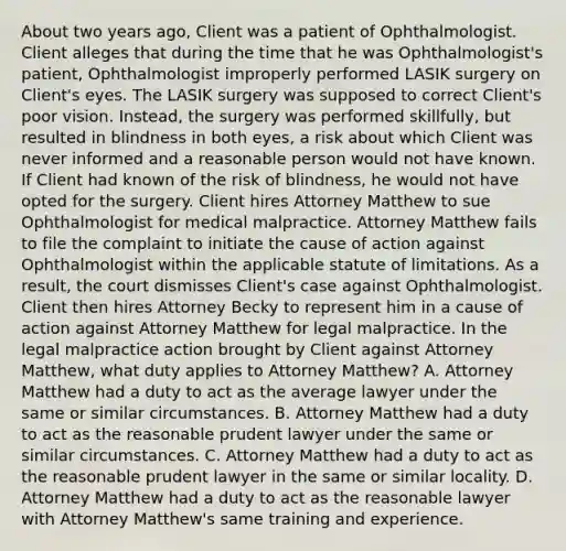 About two years ago, Client was a patient of Ophthalmologist. Client alleges that during the time that he was Ophthalmologist's patient, Ophthalmologist improperly performed LASIK surgery on Client's eyes. The LASIK surgery was supposed to correct Client's poor vision. Instead, the surgery was performed skillfully, but resulted in blindness in both eyes, a risk about which Client was never informed and a reasonable person would not have known. If Client had known of the risk of blindness, he would not have opted for the surgery. Client hires Attorney Matthew to sue Ophthalmologist for medical malpractice. Attorney Matthew fails to file the complaint to initiate the cause of action against Ophthalmologist within the applicable statute of limitations. As a result, the court dismisses Client's case against Ophthalmologist. Client then hires Attorney Becky to represent him in a cause of action against Attorney Matthew for legal malpractice. In the legal malpractice action brought by Client against Attorney Matthew, what duty applies to Attorney Matthew? A. Attorney Matthew had a duty to act as the average lawyer under the same or similar circumstances. B. Attorney Matthew had a duty to act as the reasonable prudent lawyer under the same or similar circumstances. C. Attorney Matthew had a duty to act as the reasonable prudent lawyer in the same or similar locality. D. Attorney Matthew had a duty to act as the reasonable lawyer with Attorney Matthew's same training and experience.