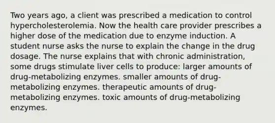 Two years ago, a client was prescribed a medication to control hypercholesterolemia. Now the health care provider prescribes a higher dose of the medication due to enzyme induction. A student nurse asks the nurse to explain the change in the drug dosage. The nurse explains that with chronic administration, some drugs stimulate liver cells to produce: larger amounts of drug-metabolizing enzymes. smaller amounts of drug-metabolizing enzymes. therapeutic amounts of drug-metabolizing enzymes. toxic amounts of drug-metabolizing enzymes.