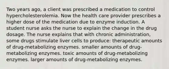 Two years ago, a client was prescribed a medication to control hypercholesterolemia. Now the health care provider prescribes a higher dose of the medication due to enzyme induction. A student nurse asks the nurse to explain the change in the drug dosage. The nurse explains that with chronic administration, some drugs stimulate liver cells to produce: therapeutic amounts of drug-metabolizing enzymes. smaller amounts of drug-metabolizing enzymes. toxic amounts of drug-metabolizing enzymes. larger amounts of drug-metabolizing enzymes.