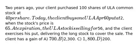 Two years ago, your client purchased 100 shares of ULA common stock at 40 per share. Today, the client buys one ULA Apr 60 put at2, when the stock's price is 65. At expiration, the ULA stock is selling for56, and the client exercises his put, delivering the long stock to cover the sale. The client has a gain of A) 700. B)2,300. C) 1,800. D)200.