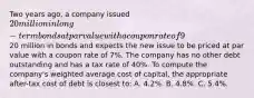 Two years ago, a company issued 20 million in long-term bonds at par value with a coupon rate of 9%. The company has decided to issue an additional20 million in bonds and expects the new issue to be priced at par value with a coupon rate of 7%. The company has no other debt outstanding and has a tax rate of 40%. To compute the company's weighted average cost of capital, the appropriate after-tax cost of debt is closest to: A. 4.2%. B. 4.8%. C. 5.4%.