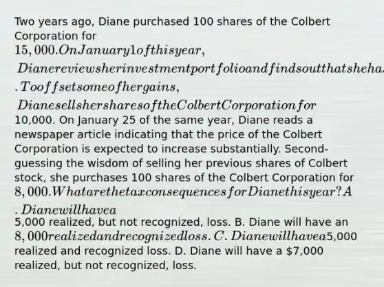 Two years ago, Diane purchased 100 shares of the Colbert Corporation for 15,000. On January 1 of this year, Diane reviews her investment portfolio and finds out that she has had a very profitable year. To offset some of her gains, Diane sells her shares of the Colbert Corporation for10,000. On January 25 of the same year, Diane reads a newspaper article indicating that the price of the Colbert Corporation is expected to increase substantially. Second-guessing the wisdom of selling her previous shares of Colbert stock, she purchases 100 shares of the Colbert Corporation for 8,000. What are the tax consequences for Diane this year? A. Diane will have a5,000 realized, but not recognized, loss. B. Diane will have an 8,000 realized and recognized loss. C. Diane will have a5,000 realized and recognized loss. D. Diane will have a 7,000 realized, but not recognized, loss.