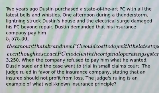 Two years ago Dustin purchased a state-of-the-art PC with all the latest bells and whistles. One afternoon during a thunderstorm. lightning struck Dustin's house and the electrical surge damaged his PC beyond repair. Dustin demanded that his insurance company pay him 5,575.00, the amount that a brand new PC would cost today with the latest operating system and features, even though his exact PC model with the original operating system and features could be purchased today for3,250. When the company refused to pay him what he wanted, Dustin sued and the case went to trial in small claims court. The judge ruled in favor of the insurance company, stating that an insured should not profit from loss. The judge's ruling is an example of what well-known insurance principle?