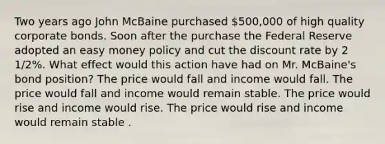 Two years ago John McBaine purchased 500,000 of high quality corporate bonds. Soon after the purchase the Federal Reserve adopted an easy money policy and cut the discount rate by 2 1/2%. What effect would this action have had on Mr. McBaine's bond position? The price would fall and income would fall. The price would fall and income would remain stable. The price would rise and income would rise. The price would rise and income would remain stable .