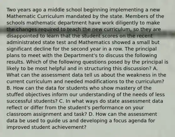 Two years ago a middle school beginning implementing a new Mathematic Curriculum mandated by the state. Members of the schools mathematic department have work diligently to make the changes required to teach the new curriculum, so they are disappointed to learn that the student scores on the recent administrated state test and Mathematics showed a small but significant decline for the second year in a row. The principal plans to meet with the Department's to discuss the following results. Which of the following questions posed by the principal is likely to be most helpful and in structuring this discussion? A. What can the assessment data tell us about the weakness in the current curriculum and needed modifications to the curriculum? B. How can the data for students who show mastery of the stuffed objectives inform our understanding of the needs of less successful students? C. In what ways do state assessment data reflect or differ from the student's performance on your classroom assignment and task? D. How can the assessment data be used to guide us and developing a focus agenda for improved student achievement?