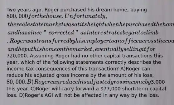 Two years ago, Roger purchased his dream home, paying 800,000 for the house. Unfortunately, the real estate market was at its height when he purchased the home, and has since "corrected" as interest rates began to climb. Roger was transferred by his employer to an office across the country, and he put his home on the market, eventually selling it for720,000. Assuming Roger had no other capital transactions this year, which of the following statements correctly describes the income tax consequences of this transaction? A)Roger can reduce his adjusted gross income by the amount of his loss, 80,000. B)Roger can reduce his adjusted gross income by3,000 this year. C)Roger will carry forward a 77,000 short-term capital loss. D)Roger's AGI will not be affected in any way by the loss.