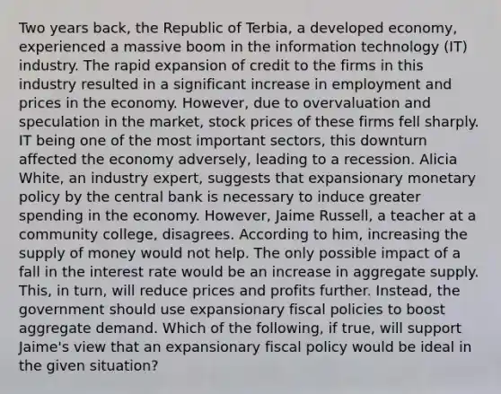 Two years​ back, the Republic of​ Terbia, a developed​ economy, experienced a massive boom in the information technology​ (IT) industry. The rapid expansion of credit to the firms in this industry resulted in a significant increase in employment and prices in the economy.​ However, due to overvaluation and speculation in the​ market, stock prices of these firms fell sharply. IT being one of the most important​ sectors, this downturn affected the economy​ adversely, leading to a recession. Alicia​ White, an industry​ expert, suggests that expansionary monetary policy by the central bank is necessary to induce greater spending in the economy.​ However, Jaime​ Russell, a teacher at a community​ college, disagrees. According to​ him, increasing the supply of money would not help. The only possible impact of a fall in the interest rate would be an increase in aggregate supply.​ This, in​ turn, will reduce prices and profits further.​ Instead, the government should use expansionary fiscal policies to boost aggregate demand. Which of the​ following, if​ true, will support​ Jaime's view that an expansionary fiscal policy would be ideal in the given​ situation?