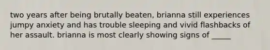 two years after being brutally beaten, brianna still experiences jumpy anxiety and has trouble sleeping and vivid flashbacks of her assault. brianna is most clearly showing signs of _____