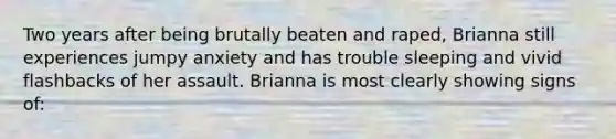 Two years after being brutally beaten and raped, Brianna still experiences jumpy anxiety and has trouble sleeping and vivid flashbacks of her assault. Brianna is most clearly showing signs of: