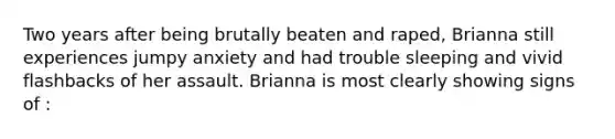 Two years after being brutally beaten and raped, Brianna still experiences jumpy anxiety and had trouble sleeping and vivid flashbacks of her assault. Brianna is most clearly showing signs of :