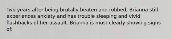 Two years after being brutally beaten and robbed, Brianna still experiences anxiety and has trouble sleeping and vivid flashbacks of her assault. Brianna is most clearly showing signs of: