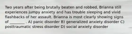 Two years after being brutally beaten and robbed, Brianna still experiences jumpy anxiety and has trouble sleeping and vivid flashbacks of her assault. Brianna is most clearly showing signs of ________ . A) panic disorder B) generalized anxiety disorder C) posttraumatic stress disorder D) social anxiety disorder