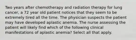 Two years after chemotherapy and radiation therapy for lung cancer, a 72 year old patient notices that they seem to be extremely tired all the time. The physician suspects the patient may have developed aplastic anemia. The nurse assessing the patient will likely find which of the following clinical manifestations of aplastic anemia? Select all that apply.