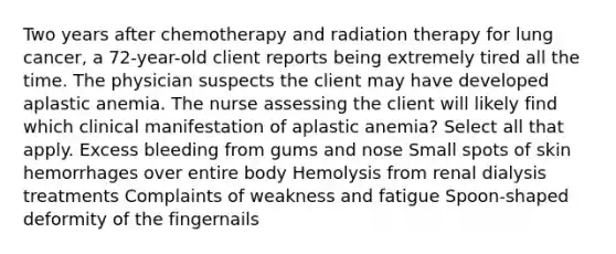 Two years after chemotherapy and radiation therapy for lung cancer, a 72-year-old client reports being extremely tired all the time. The physician suspects the client may have developed aplastic anemia. The nurse assessing the client will likely find which clinical manifestation of aplastic anemia? Select all that apply. Excess bleeding from gums and nose Small spots of skin hemorrhages over entire body Hemolysis from renal dialysis treatments Complaints of weakness and fatigue Spoon-shaped deformity of the fingernails