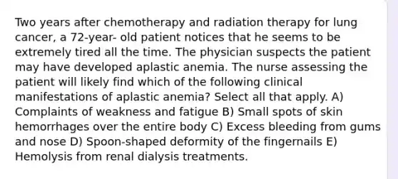 Two years after chemotherapy and radiation therapy for lung cancer, a 72-year- old patient notices that he seems to be extremely tired all the time. The physician suspects the patient may have developed aplastic anemia. The nurse assessing the patient will likely find which of the following clinical manifestations of aplastic anemia? Select all that apply. A) Complaints of weakness and fatigue B) Small spots of skin hemorrhages over the entire body C) Excess bleeding from gums and nose D) Spoon-shaped deformity of the fingernails E) Hemolysis from renal dialysis treatments.