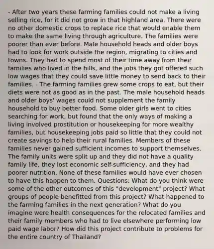 - After two years these farming families could not make a living selling rice, for it did not grow in that highland area. There were no other domestic crops to replace rice that would enable them to make the same living through agriculture. The families were poorer than ever before. Male household heads and older boys had to look for work outside the region, migrating to cities and towns. They had to spend most of their time away from their families who lived in the hills, and the jobs they got offered such low wages that they could save little money to send back to their families. - The farming families grew some crops to eat, but their diets were not as good as in the past. The male household heads and older boys' wages could not supplement the family household to buy better food. Some older girls went to cities searching for work, but found that the only ways of making a living involved prostitution or housekeeping for more wealthy families, but housekeeping jobs paid so little that they could not create savings to help their rural families. Members of these families never gained sufficient incomes to support themselves. The family units were split up and they did not have a quality family life, they lost economic self-sufficiency, and they had poorer nutrition. None of these families would have ever chosen to have this happen to them. Questions: What do you think were some of the other outcomes of this "development" project? What groups of people benefitted from this project? What happened to the farming families in the next generation? What do you imagine were health consequences for the relocated families and their family members who had to live elsewhere performing low paid wage labor? How did this project contribute to problems for the entire country of Thailand?