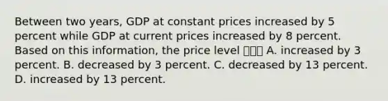 Between two​ years, GDP at constant prices increased by 5 percent while GDP at current prices increased by 8 percent. Based on this​ information, the price level ㅇㄹㅇ A. increased by 3 percent. B. decreased by 3 percent. C. decreased by 13 percent. D. increased by 13 percent.