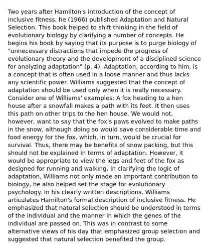 Two years after Hamilton's introduction of the concept of inclusive fitness, he (1966) published Adaptation and Natural Selection. This book helped to shift thinking in the field of evolutionary biology by clarifying a number of concepts. He begins his book by saying that its purpose is to purge biology of "unnecessary distractions that impede the progress of evolutionary theory and the development of a disciplined science for analyzing adaptation" (p. 4). Adaptation, according to him, is a concept that is often used in a loose manner and thus lacks any scientific power. Williams suggested that the concept of adaptation should be used only when it is really necessary. Consider one of Williams' examples: A fox heading to a hen house after a snowfall makes a path with its feet. It then uses this path on other trips to the hen house. We would not, however, want to say that the fox's paws evolved to make paths in the snow, although doing so would save considerable time and food energy for the fox, which, in turn, would be crucial for survival. Thus, there may be benefits of snow packing, but this should not be explained in terms of adaptation. However, it would be appropriate to view the legs and feet of the fox as designed for running and walking. In clarifying the logic of adaptation, Williams not only made an important contribution to biology, he also helped set the stage for evolutionary psychology. In his clearly written descriptions, Williams articulates Hamilton's formal description of inclusive fitness. He emphasized that natural selection should be understood in terms of the individual and the manner in which the genes of the individual are passed on. This was in contrast to some alternative views of his day that emphasized group selection and suggested that natural selection benefited the group.