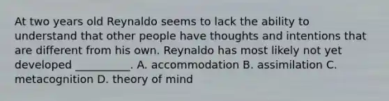 At two years old Reynaldo seems to lack the ability to understand that other people have thoughts and intentions that are different from his own. Reynaldo has most likely not yet developed __________. A. accommodation B. assimilation C. metacognition D. theory of mind