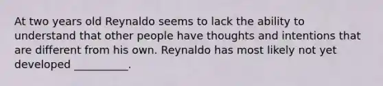 At two years old Reynaldo seems to lack the ability to understand that other people have thoughts and intentions that are different from his own. Reynaldo has most likely not yet developed __________.