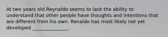 At two years old Reynaldo seems to lack the ability to understand that other people have thoughts and intentions that are different from his own. Renaldo has most likely not yet developed _______________.