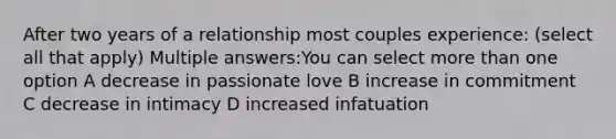 After two years of a relationship most couples experience: (select all that apply) Multiple answers:You can select more than one option A decrease in passionate love B increase in commitment C decrease in intimacy D increased infatuation