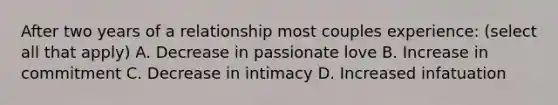 After two years of a relationship most couples experience: (select all that apply) A. Decrease in passionate love B. Increase in commitment C. Decrease in intimacy D. Increased infatuation