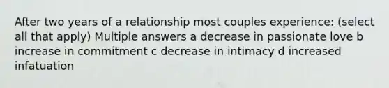 After two years of a relationship most couples experience: (select all that apply) Multiple answers a decrease in passionate love b increase in commitment c decrease in intimacy d increased infatuation