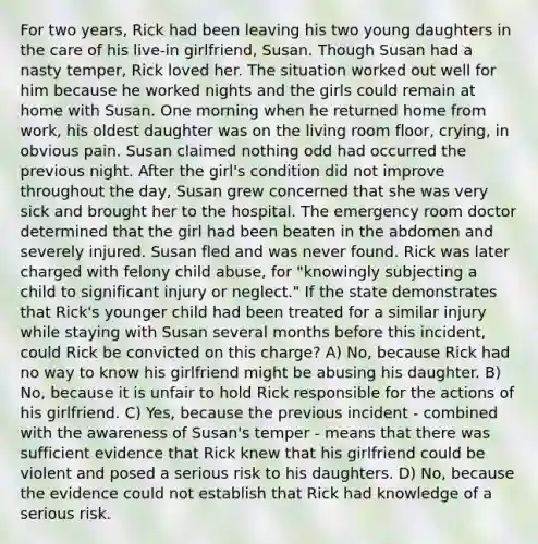 For two years, Rick had been leaving his two young daughters in the care of his live-in girlfriend, Susan. Though Susan had a nasty temper, Rick loved her. The situation worked out well for him because he worked nights and the girls could remain at home with Susan. One morning when he returned home from work, his oldest daughter was on the living room floor, crying, in obvious pain. Susan claimed nothing odd had occurred the previous night. After the girl's condition did not improve throughout the day, Susan grew concerned that she was very sick and brought her to the hospital. The emergency room doctor determined that the girl had been beaten in the abdomen and severely injured. Susan fled and was never found. Rick was later charged with felony child abuse, for "knowingly subjecting a child to significant injury or neglect." If the state demonstrates that Rick's younger child had been treated for a similar injury while staying with Susan several months before this incident, could Rick be convicted on this charge? A) No, because Rick had no way to know his girlfriend might be abusing his daughter. B) No, because it is unfair to hold Rick responsible for the actions of his girlfriend. C) Yes, because the previous incident - combined with the awareness of Susan's temper - means that there was sufficient evidence that Rick knew that his girlfriend could be violent and posed a serious risk to his daughters. D) No, because the evidence could not establish that Rick had knowledge of a serious risk.