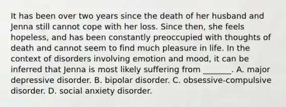 It has been over two years since the death of her husband and Jenna still cannot cope with her loss. Since then, she feels hopeless, and has been constantly preoccupied with thoughts of death and cannot seem to find much pleasure in life. In the context of disorders involving emotion and mood, it can be inferred that Jenna is most likely suffering from _______. A. major depressive disorder. B. bipolar disorder. C. obsessive-compulsive disorder. D. social anxiety disorder.