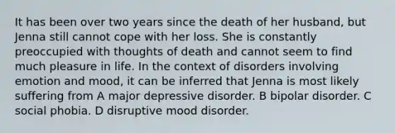 It has been over two years since the death of her husband, but Jenna still cannot cope with her loss. She is constantly preoccupied with thoughts of death and cannot seem to find much pleasure in life. In the context of disorders involving emotion and mood, it can be inferred that Jenna is most likely suffering from A major depressive disorder. B bipolar disorder. C social phobia. D disruptive mood disorder.