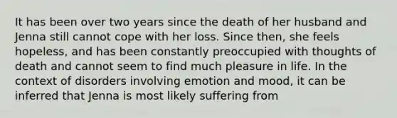 It has been over two years since the death of her husband and Jenna still cannot cope with her loss. Since then, she feels hopeless, and has been constantly preoccupied with thoughts of death and cannot seem to find much pleasure in life. In the context of disorders involving emotion and mood, it can be inferred that Jenna is most likely suffering from