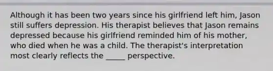 Although it has been two years since his girlfriend left him, Jason still suffers depression. His therapist believes that Jason remains depressed because his girlfriend reminded him of his mother, who died when he was a child. The therapist's interpretation most clearly reflects the _____ perspective.