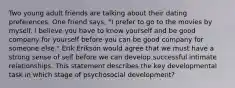 Two young adult friends are talking about their dating preferences. One friend says, "I prefer to go to the movies by myself. I believe you have to know yourself and be good company for yourself before you can be good company for someone else." Erik Erikson would agree that we must have a strong sense of self before we can develop successful intimate relationships. This statement describes the key developmental task in which stage of psychosocial development?