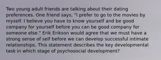 Two young adult friends are talking about their dating preferences. One friend says, "I prefer to go to the movies by myself. I believe you have to know yourself and be good company for yourself before you can be good company for someone else." Erik Erikson would agree that we must have a strong sense of self before we can develop successful intimate relationships. This statement describes the key developmental task in which stage of psychosocial development?