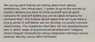 Two young adult friends are talking about their dating preferences. One friend says, "I prefer to go to the movies by myself. I believe you have to know yourself and be good company for yourself before you can be good company for someone else." Erik Erikson would agree that we must have a strong sense of self before we can develop successful intimate relationships. This statement describes the key developmental task in which stage of psychosocial development? Integrity versus Despair Generativity versus Stagnation Intimacy versus Isolation Identity versus Role Confusion