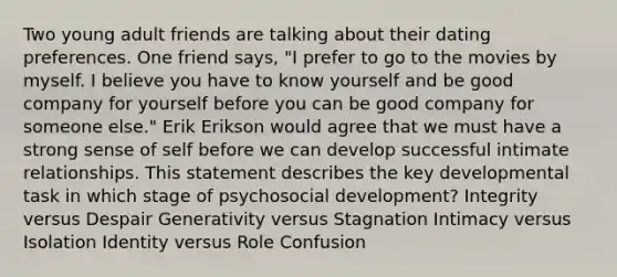 Two young adult friends are talking about their dating preferences. One friend says, "I prefer to go to the movies by myself. I believe you have to know yourself and be good company for yourself before you can be good company for someone else." Erik Erikson would agree that we must have a strong sense of self before we can develop successful intimate relationships. This statement describes the key developmental task in which stage of psychosocial development? Integrity versus Despair Generativity versus Stagnation Intimacy versus Isolation Identity versus Role Confusion