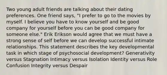 Two young adult friends are talking about their dating preferences. One friend says, "I prefer to go to the movies by myself. I believe you have to know yourself and be good company for yourself before you can be good company for someone else." Erik Erikson would agree that we must have a strong sense of self before we can develop successful intimate relationships. This statement describes the key developmental task in which stage of psychosocial development? Generativity versus Stagnation Intimacy versus Isolation Identity versus Role Confusion Integrity versus Despair